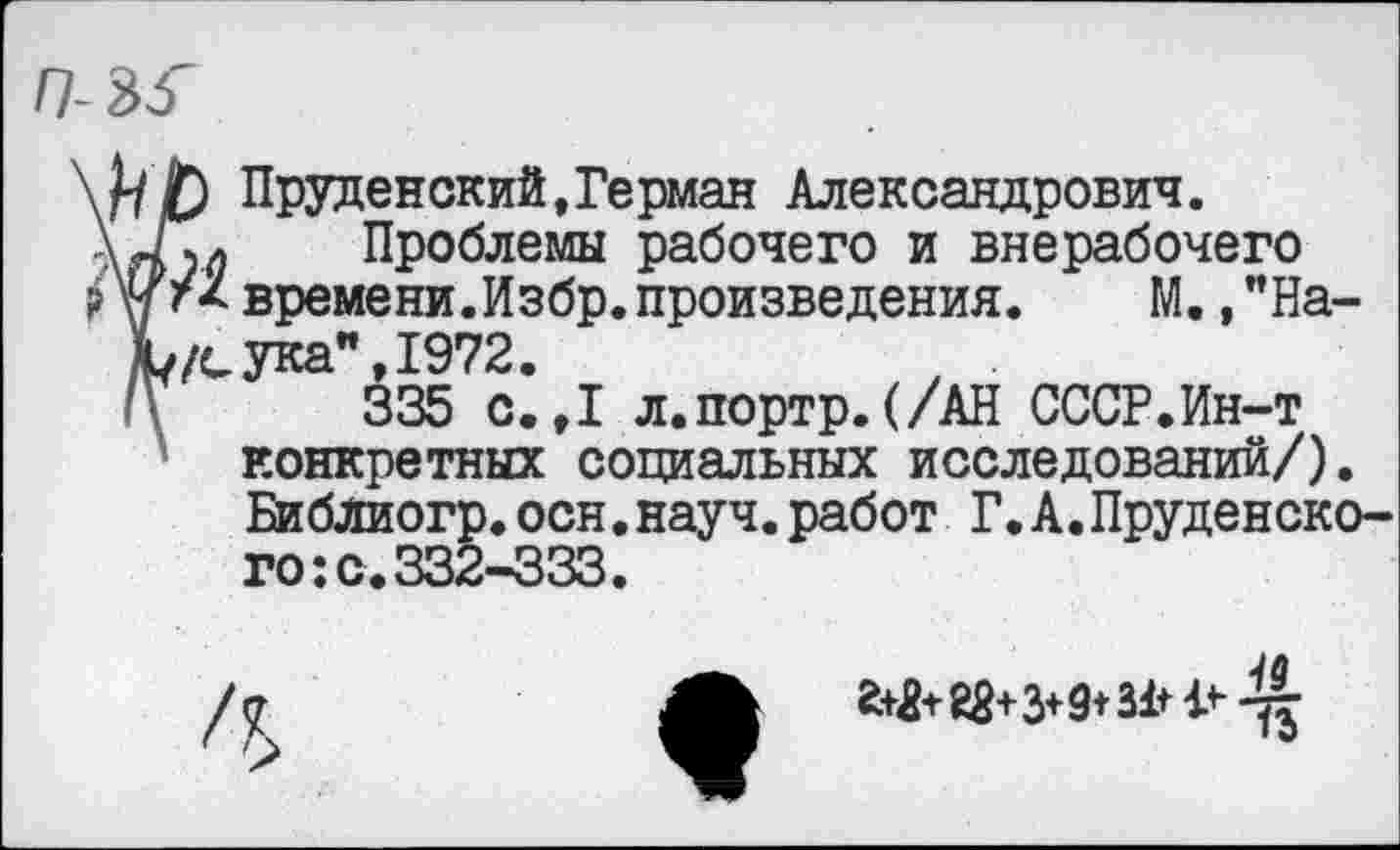 ﻿Пруденский,Герман Александрович.
\4\л Проблемы рабочего и внерабочего времени.Избр.произведения. М.,”На-Ь/сука",1972.
335 с. ,1 л.портр.(/АН СССР.Ин-т конкретных социальных исследований/). Библиогр.осн.науч.работ Г.А.Пруденско-го:с.332-333.
